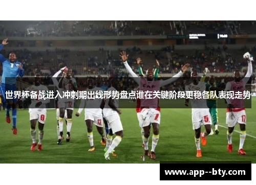 世界杯备战进入冲刺期出线形势盘点谁在关键阶段更稳各队表现走势