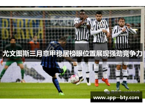 尤文图斯三月意甲稳居榜眼位置展现强劲竞争力