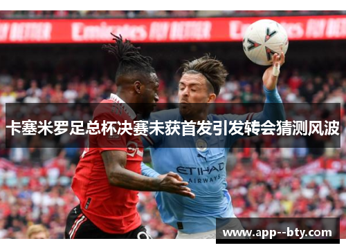 卡塞米罗足总杯决赛未获首发引发转会猜测风波 卡塞米罗足总杯决赛未获首发引发转会猜测风波