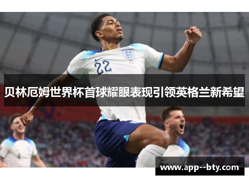 贝林厄姆世界杯首球耀眼表现引领英格兰新希望 贝林厄姆世界杯首球耀眼表现引领英格兰新希望